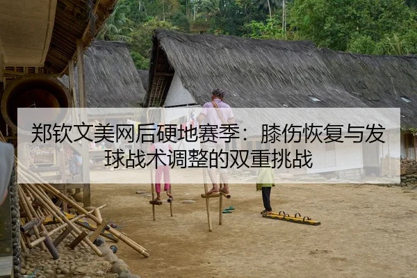 郑钦文美网后硬地赛季：膝伤恢复与发球战术调整的双重挑战