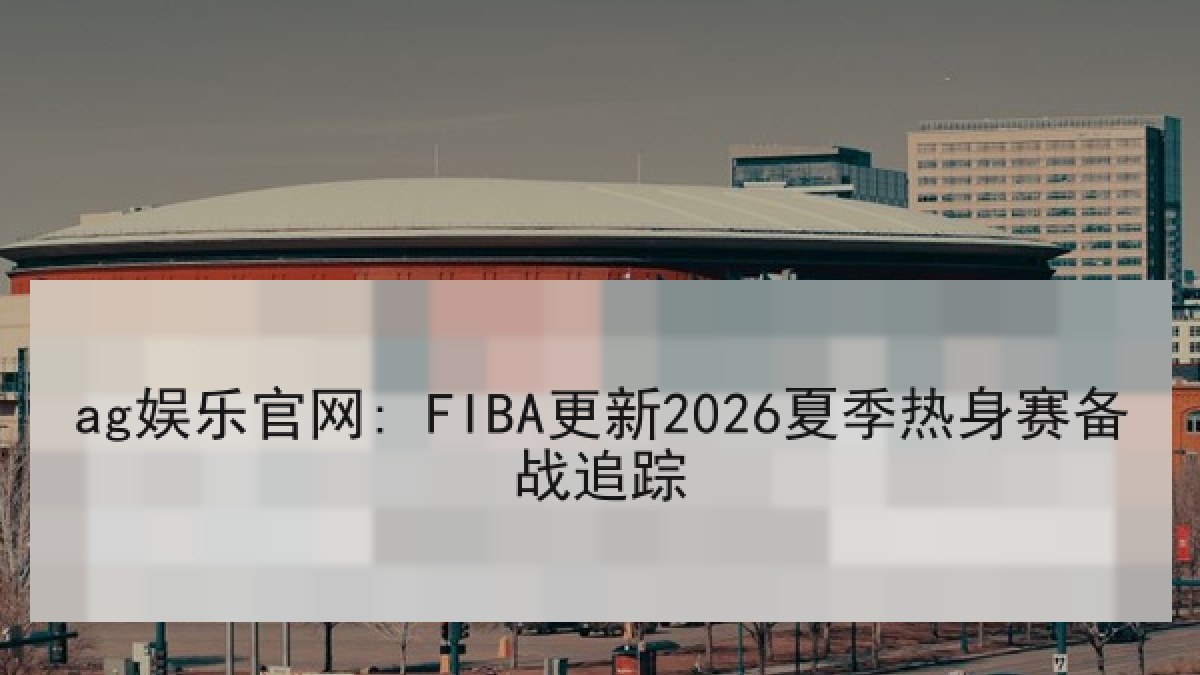 ag娱乐官网: FIBA更新2026夏季热身赛备战追踪 ag娱乐官网: FIBA更新2026夏季热身赛备战追踪