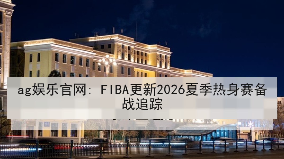 ag娱乐官网: FIBA更新2026夏季热身赛备战追踪